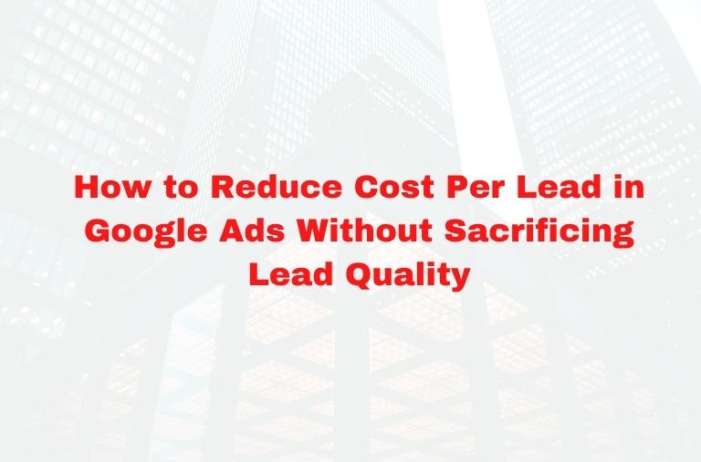 How to Reduce Cost Per Lead in Google Ads Without Sacrificing Lead Quality